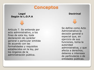 Conceptos
Artículo 7. Se entiende por
acto administrativo, a los
fines de esta ley, toda
declaración de carácter
general o particular emitida
de acuerdo con las
formalidades y requisitos
establecidos en la ley, por
los órganos de la
administración pública.
Legal
Según la L.O.P.A
Doctrinal
Se define como Acto
Administrativo la
decisión general o
especial que, en
ejercicio de sus
funciones, toma la
autoridad
administrativa, y que
afecta a derechos,
deberes e intereses
de particulares o de
entidades públicas.
 