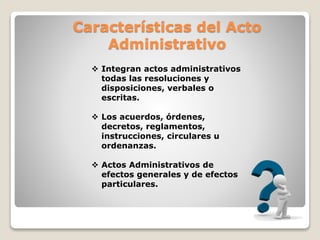 Características del Acto
Administrativo
 Integran actos administrativos
todas las resoluciones y
disposiciones, verbales o
escritas.
 Los acuerdos, órdenes,
decretos, reglamentos,
instrucciones, circulares u
ordenanzas.
 Actos Administrativos de
efectos generales y de efectos
particulares.
 