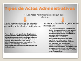 Tipos de Actos Administrativos
 Los Actos Administrativos según sus
efectos:
Actos Administrativos de efectos
generales y de efectos particulares:
Actos Administrativos generales e
individuales:
Puede decirse así, que la Ley Orgánica de
Procedimientos Administrativos acoge una
primera forma de clasificación de los actos
administrativos según sus efectos, en el
sentido de que clasifica los actos
administrativos en actos normativos (de
efectos generales) y en actos
administrativos no normativos (de efectos
particulares).
Ley Orgánica acoge la clasificación
de los actos administrativos, según
sus destinatarios, al distinguir los
actos administrativos generales de
los actos administrativos
individuales. Los actos
administrativos generales son
aquellos que interesan a una
pluralidad de sujetos de derecho,
sea formado por un número
indeterminado de personas o un
número determinado; en cambio, los
actos administrativos individuales,
son aquellos que interesan a un solo
sujeto de derecho
 