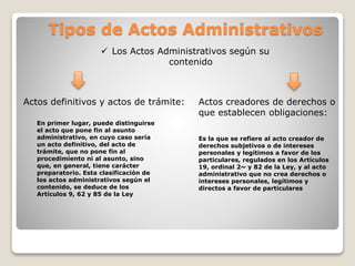 Tipos de Actos Administrativos
 Los Actos Administrativos según su
contenido
Actos definitivos y actos de trámite: Actos creadores de derechos o
que establecen obligaciones:
En primer lugar, puede distinguirse
el acto que pone fin al asunto
administrativo, en cuyo caso sería
un acto definitivo, del acto de
trámite, que no pone fin al
procedimiento ni al asunto, sino
que, en general, tiene carácter
preparatorio. Esta clasificación de
los actos administrativos según el
contenido, se deduce de los
Artículos 9, 62 y 85 de la Ley
Es la que se refiere al acto creador de
derechos subjetivos o de intereses
personales y legítimos a favor de los
particulares, regulados en los Artículos
19, ordinal 2~ y 82 de la Ley, y al acto
administrativo que no crea derechos o
intereses personales, legítimos y
directos a favor de particulares
 
