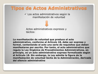 Tipos de Actos Administrativos
 Los actos administrativos según la
manifestación de voluntad
Actos administrativos expresos y
tácitos:
La manifestación de voluntad que produce el acto
administrativo, conforme al Artículo 18, debe ser expresa y
formal, conteniendo el acto una serie de requisitos que deben
manifestarse por escrito. Por tanto, el acto administrativo que
regula la Ley Orgánica de Procedimientos Administrativos, en
principio, es un acto administrativo expreso formalizado según
el Artículo 18. Sin embargo, la Ley admite la figura de la
manifestación de voluntad tácita de la Administración, derivada
del silencio administrativo
 