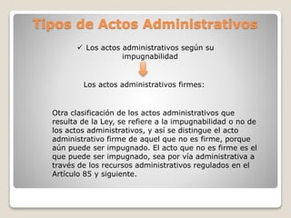 Tipos de Actos Administrativos
 Los actos administrativos según su
impugnabilidad
Los actos administrativos firmes:
Otra clasificación de los actos administrativos que
resulta de la Ley, se refiere a la impugnabilidad o no de
los actos administrativos, y así se distingue el acto
administrativo firme de aquel que no es firme, porque
aún puede ser impugnado. El acto que no es firme es el
que puede ser impugnado, sea por vía administrativa a
través de los recursos administrativos regulados en el
Artículo 85 y siguiente.
 