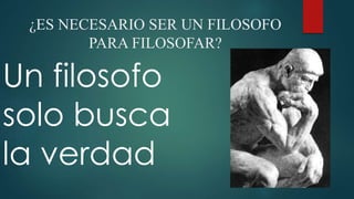 ¿ES NECESARIO SER UN FILOSOFO 
PARA FILOSOFAR? 
Un filosofo 
solo busca 
la verdad 
 