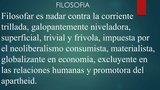 FILOSOFIA 
Filosofar es nadar contra la corriente 
trillada, galopantemente niveladora, 
superficial, trivial y frívola, impuesta por 
el neoliberalismo consumista, materialista, 
globalizante en economía, excluyente en 
las relaciones humanas y promotora del 
apartheid. 
 