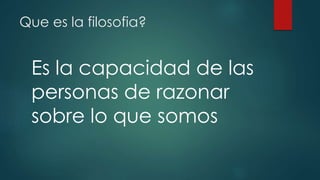 Que es la filosofia? 
Es la capacidad de las 
personas de razonar 
sobre lo que somos 
 