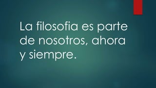 La filosofia es parte 
de nosotros, ahora 
y siempre. 
 