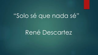 “Solo sé que nada sé” 
René Descartez 
