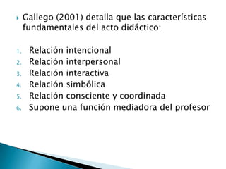     Gallego (2001) detalla que las características
     fundamentales del acto didáctico:

1.    Relación intencional
2.    Relación interpersonal
3.    Relación interactiva
4.    Relación simbólica
5.    Relación consciente y coordinada
6.    Supone una función mediadora del profesor
 