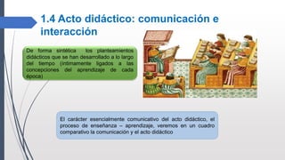 1.4 Acto didáctico: comunicación e
interacción
De forma sintética los planteamientos
didácticos que se han desarrollado a lo largo
del tiempo (íntimamente ligados a las
concepciones del aprendizaje de cada
época)
El carácter esencialmente comunicativo del acto didáctico, el
proceso de enseñanza – aprendizaje, veremos en un cuadro
comparativo la comunicación y el acto didáctico
 