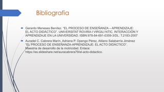 Bibliografia
 Gerardo Meneses Benítez. “EL PROCESO DE ENSEÑANZA – APRENDIZAJE:
EL ACTO DIDÁCTICO”. UNIVERSITAT ROVIRA I VIRGILI NTIC, INTERACCIÓN Y
APRENDIZAJE EN LA UNIVERSIDAD. ISBN:978-84-691-0359-3/DL: T.2183-2007
 Auradel C. Cabrera Marín, Adriana P. Opengo Pérez, Atilano Salabarría Jiménez
“EL PROCESO DE ENSEÑANZA-APRENDIZAJE: EL ACTO DIDÁCTICO”.
Maestria de desarrollo de la motricidad. Enlace:
https://es.slideshare.net/auracabrera79/el-acto-didactico.
 
