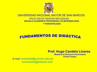 UNIVERSIDAD NACIONAL MAYOR DE SAN MARCOS   FACULTAD DE CIENCIAS BIOLÓGICAS   ESCUELA ACADÉMICO PROFESIONAL DE MICROBIOLOGÍA  Y PARASITOLOGÍA FUNDAMENTOS DE DIDÁCTICA Prof. Hugo Candela Linares Maestría en Docencia Universitaria Primer Puesto  E-mail:   [email_address] [email_address] 