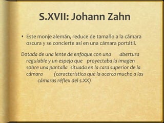 S.XVII: Johann Zahn
 Este monje alemán, reduce de tamaño a la cámara
  oscura y se concierte así en una cámara portátil.

Dotada de una lente de enfoque con una        abertura
  regulable y un espejo que proyectaba la imagen
  sobre una pantalla situada en la cara superior de la
  cámara       (característica que la acerca mucho a las
       cámaras réflex del s.XX)
 