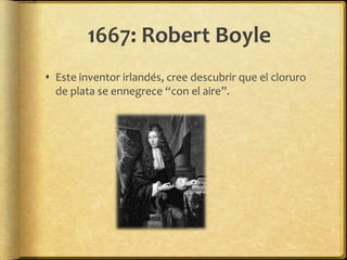 1667: Robert Boyle
 Este inventor irlandés, cree descubrir que el cloruro
  de plata se ennegrece “con el aire”.
 