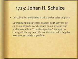 1725: Johan H. Schulze
 Descubrió la sensibilidad a la luz de las sales de plata.

  Diferenciando los efectos propios de la luz y los del
  calor, empleando conclusiones en un proceso que
  podemos calificar “cuasifotográfico”, aunque no
  consiguió fijarla y la acción continuada de luz llegaba
  a oscurecer toda la superficie.
 