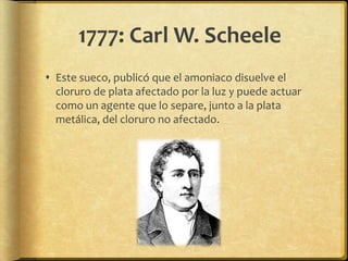 1777: Carl W. Scheele
 Este sueco, publicó que el amoniaco disuelve el
  cloruro de plata afectado por la luz y puede actuar
  como un agente que lo separe, junto a la plata
  metálica, del cloruro no afectado.
 