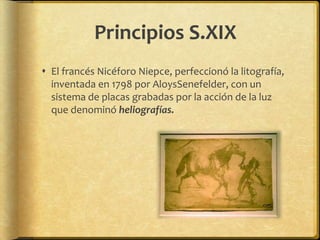 Principios S.XIX
 El francés Nicéforo Niepce, perfeccionó la litografía,
  inventada en 1798 por AloysSenefelder, con un
  sistema de placas grabadas por la acción de la luz
  que denominó heliografías.
 