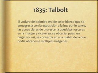 1835: Talbolt
El yoduro del calotipo era de color blanco que se
ennegrecía con la exposición a la luz; por lo tanto,
las zonas claras de una escena quedaban oscuras
en la imagen y viceversa, se obtenía, pues un
negativo; así, se convertía en una matriz de la que
podía obtenerse múltiples imágenes.
 