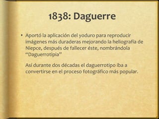 1838: Daguerre
 Aportó la aplicación del yoduro para reproducir
  imágenes más duraderas mejorando la heliografía de
  Niepce, después de fallecer éste, nombrándola
  “Daguerrotipia”

  Así durante dos décadas el daguerrotipo iba a
  convertirse en el proceso fotográfico más popular.
 