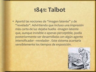 1841: Talbot
 Aportó las nociones de “imagen latente” y de
  “revelado”. Advirtiendo que incluso una impresión
  más corta de luz dejaba huella –imagen latente-
  que, aunque invisible o apenas perceptible, podía
  posteriormente ser desarrollada con algún agente
  intensificador –revelador-. Este sistema acortaría
  sensiblemente los tiempos de exposición.
 