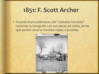 1851: F. Scott Archer
 Inventó el procedimiento del “colodión húmedo”
  naciendo la fotografía con sus placas de vidrio, de las
  que podían sacarse muchas copias o pruebas.
 