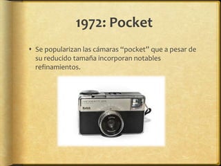 1972: Pocket
 Se popularizan las cámaras “pocket” que a pesar de
  su reducido tamaña incorporan notables
  refinamientos.
 