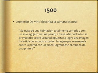 1500
 Leonardo Da Vinci describa la cámara oscura:

    “Se trata de una habitación totalmente cerrada y con
    un solo agujero en una pared, a través del cual la luz se
    proyectaba sobre la pared opuesta se logra una imagen
    invertida del mundo exterior. Imagen que se reseguía
    sobre la pared con un pincel lográndose el esbozo de
    una pintura”
 