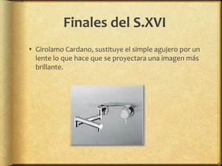 Finales del S.XVI
 Girolamo Cardano, sustituye el simple agujero por un
  lente lo que hace que se proyectara una imagen más
  brillante.
 
