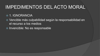 IMPEDIMENTOS DEL ACTO MORAL
 1. IGNORANCIA
 Vencible más culpabilidad según la responsabilidad en
el recurso a los medios
 Invencible: No es responsable
 