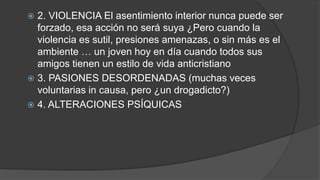  2. VIOLENCIA El asentimiento interior nunca puede ser
forzado, esa acción no será suya ¿Pero cuando la
violencia es sutil, presiones amenazas, o sin más es el
ambiente … un joven hoy en día cuando todos sus
amigos tienen un estilo de vida anticristiano
 3. PASIONES DESORDENADAS (muchas veces
voluntarias in causa, pero ¿un drogadicto?)
 4. ALTERACIONES PSÍQUICAS
 