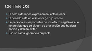 CRITERIOS
 El acto exterior es expresión del acto interior
 El pecado está en el interior (lo dijo Jesús)
 La persona es responsable de los efecto negativos aun
no previsto que se siguen de una acción que hubiera
podido y debido evitar
 Eso se llama ignorancia culpable
 
