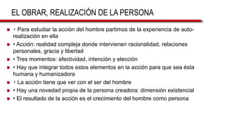 EL OBRAR, REALIZACIÓN DE LA PERSONA
 ‣ Para estudiar la acción del hombre partimos de la experiencia de auto-
realización en ella
 • Acción: realidad compleja donde intervienen racionalidad, relaciones
personales, gracia y libertad
 • Tres momentos: afectividad, intención y elección
 • Hay que integrar todos estos elementos en la acción para que sea ésta
humana y humanizadora
 ‣ La acción tiene que ver con el ser del hombre
 • Hay una novedad propia de la persona creadora: dimensión existencial
 • El resultado de la acción es el crecimiento del hombre como persona
 