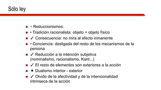 Sólo ley
 ‣ Reduccionismos:
 • Tradición racionalista: objeto = objeto físico
 ✓ Consecuencia: no mira al efecto inmanente
 • Conciencia: desligada del resto de los mecanismos de la
persona
 ✓ Reducción a la intención subjetiva
(nominalismo, racionalismo, Kant...)
 ✓ El resto de elementos son exteriores a la acción
 ✦ Dualismo interior - exterior
 ✓ Olvido de la afectividad y de la intencionalidad
intrínseca de la acción
 