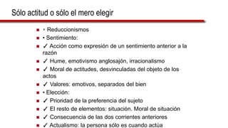 Sólo actitud o sólo el mero elegir
 ‣ Reduccionismos
 • Sentimiento:
 ✓ Acción como expresión de un sentimiento anterior a la
razón
 ✓ Hume, emotivismo anglosajón, irracionalismo
 ✓ Moral de actitudes, desvinculadas del objeto de los
actos
 ✓ Valores: emotivos, separados del bien
 • Elección:
 ✓ Prioridad de la preferencia del sujeto
 ✓ El resto de elementos: situación. Moral de situación
 ✓ Consecuencia de las dos corrientes anteriores
 ✓ Actualismo: la persona sólo es cuando actúa
 