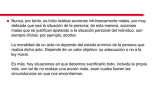  Nunca, por tanto, es lícito realizar acciones intrínsecamente malas, por muy
delicada que sea la situación de la persona; de esta manera, acciones
malas que se justifican apelando a la situación personal del individuo, son
siempre ilícitas: por ejemplo, abortar.
La moralidad de un acto no depende del estado anímico de la persona que
realiza dicho acto. Depende de un valor objetivo: su adecuación o no a la
ley moral.
Es más, hay situaciones en que debemos sacrificarlo todo, incluida la propia
vida, con tal de no realizar una acción mala, sean cuales fueren las
circunstancias en que nos encontremos.
 