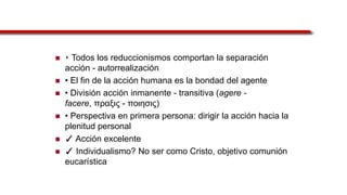  ‣ Todos los reduccionismos comportan la separación
acción - autorrealización
 • El fin de la acción humana es la bondad del agente
 • División acción inmanente - transitiva (agere -
facere, ππαξιρ - ποιησιρ)
 • Perspectiva en primera persona: dirigir la acción hacia la
plenitud personal
 ✓ Acción excelente
 ✓ Individualismo? No ser como Cristo, objetivo comunión
eucarística
 