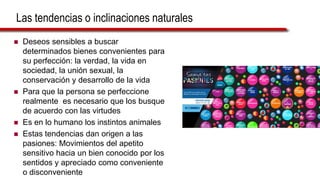 Las tendencias o inclinaciones naturales
 Deseos sensibles a buscar
determinados bienes convenientes para
su perfección: la verdad, la vida en
sociedad, la unión sexual, la
conservación y desarrollo de la vida
 Para que la persona se perfeccione
realmente es necesario que los busque
de acuerdo con las virtudes
 Es en lo humano los instintos animales
 Estas tendencias dan origen a las
pasiones: Movimientos del apetito
sensitivo hacia un bien conocido por los
sentidos y apreciado como conveniente
o disconveniente
 