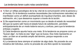 Las tendencias tienen cuatro notas características
 1) Son un reflejo psicológico de la ley vital de la comunicación entre la persona y
el mundo. En la tendencia nuestras necesidades (las inclinaciones naturales) se
manifiestan como un déficit acompañado de inquietud (hambre, sed, deseo de
estimación, etc.) que deseamos superar a través de la acción.
 2) Se experimentan como un movimiento que va desde el estado de necesidad
del que se quiere salir hacia el estado futuro de satisfacción, percibido
anticipadamente de un modo todavía oscuro y confuso, pero que la tendencia
anticipa y sugiere.
3) Cada tendencia apunta hacia una meta. Si la tendencia se propone como un
“buscar algo”, la meta es ese “algo” que se busca. Esa meta representa un
valor, un bien en el sentido amplio del término, porque responde a una
necesidad.
4) La tendencia tiene siempre el carácter de algo dado. No procede de una
iniciativa del individuo, como no procede de una libre opción la necesidad
 