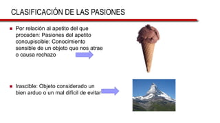 CLASIFICACIÓN DE LAS PASIONES
 Por relación al apetito del que
proceden: Pasiones del apetito
concupiscible: Conocimiento
sensible de un objeto que nos atrae
o causa rechazo
 Irascible: Objeto considerado un
bien arduo o un mal difícil de evitar
 