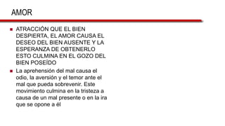 AMOR
 ATRACCIÓN QUE EL BIEN
DESPIERTA, EL AMOR CAUSA EL
DESEO DEL BIEN AUSENTE Y LA
ESPERANZA DE OBTENERLO
ESTO CULMINA EN EL GOZO DEL
BIEN POSEÍDO
 La aprehensión del mal causa el
odio, la aversión y el temor ante el
mal que pueda sobrevenir. Este
movimiento culmina en la tristeza a
causa de un mal presente o en la ira
que se opone a él
 