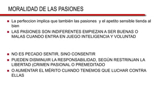MORALIDAD DE LAS PASIONES
 La perfeccion implica que también las pasiones y el apetito sensible tienda al
bien
 LAS PASIONES SON INDIFERENTES EMPIEZAN A SER BUENAS O
MALAS CUANDO ENTRA EN JUEGO INTELIGENCIA Y VOLUNTAD
 NO ES PECADO SENTIR, SINO CONSENTIR
 PUEDEN DISMINUIR LA RESPONSABILIDAD, SEGÚN RESTRINJAN LA
LIBERTAD (CRIMEN PASIONAL O PREMEDITADO
 O AUMENTAR EL MÉRITO CUANDO TENEMOS QUE LUCHAR CONTRA
ELLAS
 