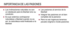 IMPORTANCIA DE LAS PASIONES
 Las inclinaciones naturales no son
un obstáculo para la libertad sino su
condición
 Es que solemos contraponer
naturaleza y libertad cuando no es
así, la naturaleza está finalizada a la
libertad
 Las pasiones al servicio de la
libertad
 Integrar las pasiones en el bien
completo de la persona
 Pero no ser ingenuos tenemos
pecado original e incide pasiones
 