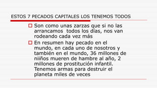 ESTOS 7 PECADOS CAPITALES LOS TENEMOS TODOS
 Son como unas zarzas que si no las
arrancamos todos los días, nos van
rodeando cada vez más
 En resumen hay pecado en el
mundo, en cada uno de nosotros y
también en el mundo, 36 millones de
niiños mueren de hambre al año, 2
millones de prostitución infantil.
Tenemos armas para destruir el
planeta miles de veces
 