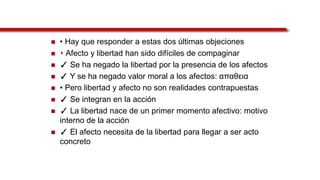  • Hay que responder a estas dos últimas objeciones
 ‣ Afecto y libertad han sido difíciles de compaginar
 ✓ Se ha negado la libertad por la presencia de los afectos
 ✓ Y se ha negado valor moral a los afectos: απαθεια
 • Pero libertad y afecto no son realidades contrapuestas
 ✓ Se integran en la acción
 ✓ La libertad nace de un primer momento afectivo: motivo
interno de la acción
 ✓ El afecto necesita de la libertad para llegar a ser acto
concreto
 