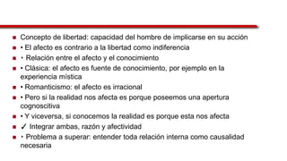  Concepto de libertad: capacidad del hombre de implicarse en su acción
 • El afecto es contrario a la libertad como indiferencia
 ‣ Relación entre el afecto y el conocimiento
 • Clásica: el afecto es fuente de conocimiento, por ejemplo en la
experiencia mística
 • Romanticismo: el afecto es irracional
 • Pero si la realidad nos afecta es porque poseemos una apertura
cognoscitiva
 • Y viceversa, si conocemos la realidad es porque esta nos afecta
 ✓ Integrar ambas, razón y afectividad
 ‣ Problema a superar: entender toda relación interna como causalidad
necesaria
 