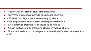  • Relación razón - afecto: causalidad dispositiva
 • Favorecer la actuación respecto de un objeto concreto
 ✓ El afecto se dirige a lo conveniente aquí y ahora
 ✓ Es dirigida por la razón a tener una disposición habitual
 ‣ En la dinámica afectiva se dan una serie de niveles
 • No son excluyentes. Si predomina alguno no excluye al resto
 • El predominio de uno u otro depende de la maduración afectiva: aprender a
amar
 