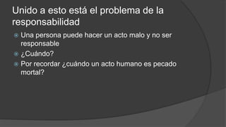 Unido a esto está el problema de la
responsabilidad
 Una persona puede hacer un acto malo y no ser
responsable
 ¿Cuándo?
 Por recordar ¿cuándo un acto humano es pecado
mortal?
 