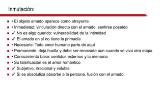 Inmutación:
 • El objeto amado aparece como atrayente
 • Inmediatez: vinculación directa con el amado, sentirse poseído
 ✓ No es algo querido: vulnerabilidad de la intimidad
 ✓ El amado en sí no tiene la primacía
 • Necesario: Todo amor humano parte de aquí
 • Permanente: deja huella y debe ser renovado aun cuando se viva otra etapa
 • Conocimiento base: sentidos externos y la memoria
 • Su falsificación es el amor romántico
 ✓ Subjetivo, irracional y voluble
 ✓ Si se absolutiza absorbe a la persona, fusión con el amado
 