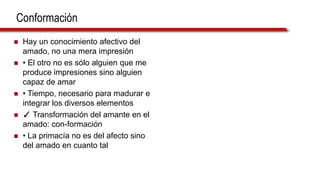 Conformación
 Hay un conocimiento afectivo del
amado, no una mera impresión
 • El otro no es sólo alguien que me
produce impresiones sino alguien
capaz de amar
 • Tiempo, necesario para madurar e
integrar los diversos elementos
 ✓ Transformación del amante en el
amado: con-formación
 • La primacía no es del afecto sino
del amado en cuanto tal
 