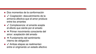  Dos momentos de la conformación
 ✓ Coaptación: descubrimiento de la
armonía afectiva que el amor produce
entre los amantes
 ✓ Complacencia: el amante acepta
el afecto que siente por el amado
 ✦ Primer movimiento consciente del
amor: aceptación del amado
 ✦ Fundamento del sentimiento
interno de obligación
 ✓ Ambas etapas se realimentan
entre sí originando un estado afectivo
 