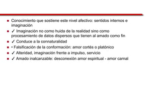  Conocimiento que sostiene este nivel afectivo: sentidos internos e
imaginación
 ✓ Imaginación no como huida de la realidad sino como
procesamiento de datos dispersos que tienen al amado como fin
 ✓ Conduce a la connaturalidad
 • Falsificación de la conformación: amor cortés o platónico
 ✓ Alteridad, imaginación frente a impulso, servicio
 ✓ Amado inalcanzable: desconexión amor espiritual - amor carnal
 